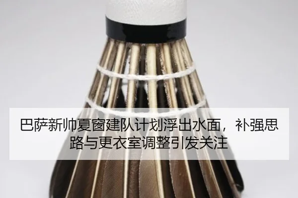 巴萨新帅夏窗建队计划浮出水面，补强思路与更衣室调整引发关注